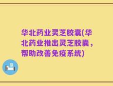 华北药业灵芝胶囊(华北药业推出灵芝胶囊，帮助改善免疫系统)