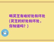 喝灵芝有啥好处和坏处(灵芝的好处和坏处，你知道吗？)