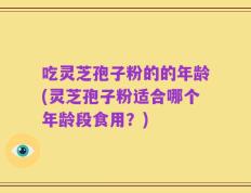 吃灵芝孢子粉的的年龄(灵芝孢子粉适合哪个年龄段食用？)