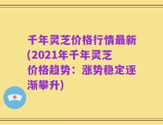 千年灵芝价格行情最新(2021年千年灵芝价格趋势：涨势稳定逐渐攀升)