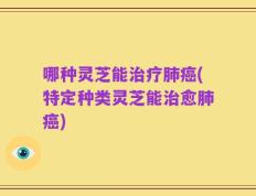 哪种灵芝能治疗肺癌(特定种类灵芝能治愈肺癌)