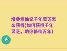 堆叠修仙记千年灵芝怎么获得(如何获得千年灵芝，助你修仙万年)