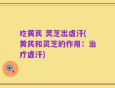 吃黄芪 灵芝出虚汗(黄芪和灵芝的作用：治疗虚汗)