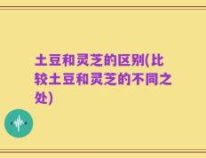 土豆和灵芝的区别(比较土豆和灵芝的不同之处)