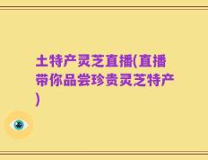 土特产灵芝直播(直播带你品尝珍贵灵芝特产)