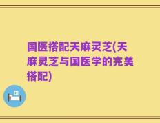 国医搭配天麻灵芝(天麻灵芝与国医学的完美搭配)