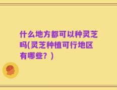 什么地方都可以种灵芝吗(灵芝种植可行地区有哪些？)