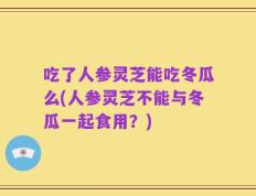 吃了人参灵芝能吃冬瓜么(人参灵芝不能与冬瓜一起食用？)