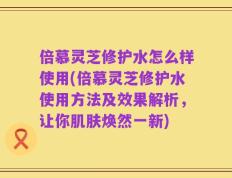 倍慕灵芝修护水怎么样使用(倍慕灵芝修护水使用方法及效果解析，让你肌肤焕然一新)