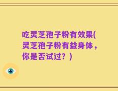 吃灵芝孢子粉有效果(灵芝孢子粉有益身体，你是否试过？)