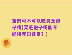 宝妈可不可以吃灵芝孢子粉(灵芝孢子粉能不能供宝妈食用？)
