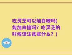 吃灵芝可以加白糖吗(能加白糖吗？吃灵芝的时候该注意些什么？)