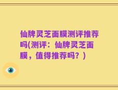 仙牌灵芝面膜测评推荐吗(测评：仙牌灵芝面膜，值得推荐吗？)