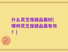 什么灵芝保健品最好(哪种灵芝保健品最有效？)