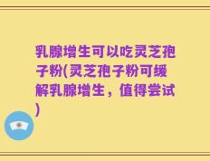 乳腺增生可以吃灵芝孢子粉(灵芝孢子粉可缓解乳腺增生，值得尝试)
