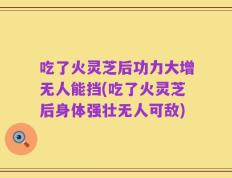 吃了火灵芝后功力大增无人能挡(吃了火灵芝后身体强壮无人可敌)