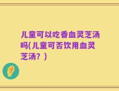 儿童可以吃香血灵芝汤吗(儿童可否饮用血灵芝汤？)