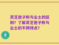 灵芝孢子粉与尘土的区别？了解灵芝孢子粉与尘土的不同特点？
