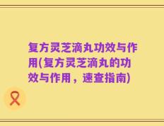复方灵芝滴丸功效与作用(复方灵芝滴丸的功效与作用，速查指南)