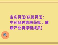 吉庆灵芝(庆贺灵芝：中药品种吉庆获批，健康产业再添新成员)