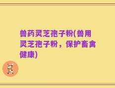 兽药灵芝孢子粉(兽用灵芝孢子粉，保护畜禽健康)