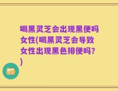 喝黑灵芝会出现黑便吗女性(喝黑灵芝会导致女性出现黑色排便吗？)
