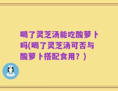 喝了灵芝汤能吃酸萝卜吗(喝了灵芝汤可否与酸萝卜搭配食用？)