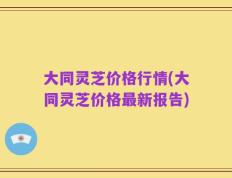 大同灵芝价格行情(大同灵芝价格最新报告)