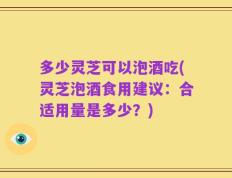 多少灵芝可以泡酒吃(灵芝泡酒食用建议：合适用量是多少？)