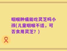 咽喉肿痛能吃灵芝吗小孩(儿童咽喉不适，可否食用灵芝？)