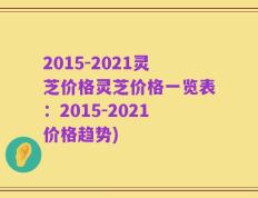 2015-2021灵芝价格灵芝价格一览表：2015-2021价格趋势)