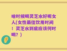 啥时候喝灵芝水好呢女人(女性最佳饮用时间！灵芝水到底应该何时喝？)