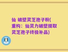 仙 破壁灵芝孢子粉(重构：仙灵力破壁提取灵芝孢子终极补品)