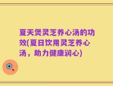 夏天煲灵芝养心汤的功效(夏日饮用灵芝养心汤，助力健康润心)