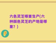 六色灵芝哪里生产(六种颜色灵芝的产地是哪里？)