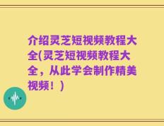 介绍灵芝短视频教程大全(灵芝短视频教程大全，从此学会制作精美视频！)