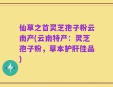 仙草之首灵芝孢子粉云南产(云南特产：灵芝孢子粉，草本护肝佳品)