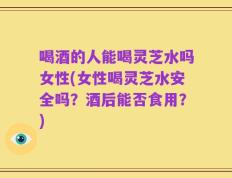 喝酒的人能喝灵芝水吗女性(女性喝灵芝水安全吗？酒后能否食用？)