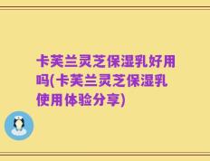 卡芙兰灵芝保湿乳好用吗(卡芙兰灵芝保湿乳使用体验分享)