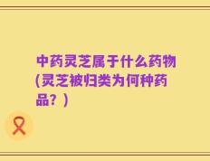 中药灵芝属于什么药物(灵芝被归类为何种药品？)