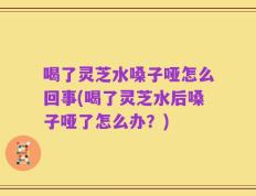 喝了灵芝水嗓子哑怎么回事(喝了灵芝水后嗓子哑了怎么办？)