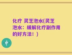 化疗 灵芝泡水(灵芝泡水：缓解化疗副作用的好方法！)
