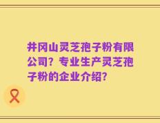 井冈山灵芝孢子粉有限公司？专业生产灵芝孢子粉的企业介绍？