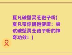夏凡破壁灵芝孢子粉(夏凡带你拥抱健康：尝试破壁灵芝孢子粉的神奇功效！)