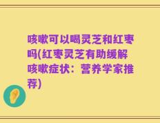 咳嗽可以喝灵芝和红枣吗(红枣灵芝有助缓解咳嗽症状：营养学家推荐)