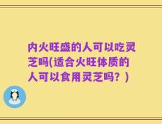 内火旺盛的人可以吃灵芝吗(适合火旺体质的人可以食用灵芝吗？)