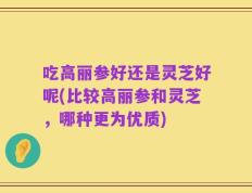 吃高丽参好还是灵芝好呢(比较高丽参和灵芝，哪种更为优质)