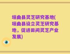 垣曲县灵芝研究基地(垣曲县设立灵芝研究基地，促进田间灵芝产业发展)