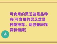 可食用的灵芝盆景品种有(可食用的灵芝盆景种类推荐，助你兼顾观赏和健康)