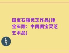 国宝石雕灵芝作品(瑰宝石雕：中国国宝灵芝艺术品)